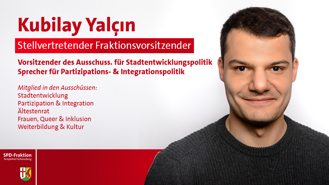 Kubilay Yalçın; Stellvertretender Fraktionsvorsitzender; Sprecher für Stadtentwicklungspolitik Sprecher für Partizipations- & Integrationspolitik Schriftführer des Ausschusses für Schule; Mitglied in den Ausschüssen:; Stadtentwicklung; Partizipation & Integration; Ältestenrat; Frauen, Queer & Inklusion; Schule; Weiterbildung & Kultur